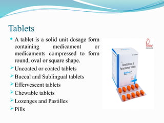 Tablets
 A tablet is a solid unit dosage form
containing medicament or
medicaments compressed to form
round, oval or square shape.
Uncoated or coated tablets
Buccal and Sublingual tablets
Effervescent tablets
Chewable tablets
Lozenges and Pastilles
Pills
 