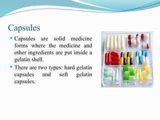 Capsules
 Capsules are solid medicine
forms where the medicine and
other ingredients are put inside a
gelatin shell.
 There are two types: hard gelatin
capsules and soft gelatin
capsules.
 