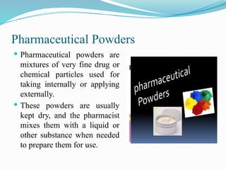 Pharmaceutical Powders
 Pharmaceutical powders are
mixtures of very fine drug or
chemical particles used for
taking internally or applying
externally.
 These powders are usually
kept dry, and the pharmacist
mixes them with a liquid or
other substance when needed
to prepare them for use.
 