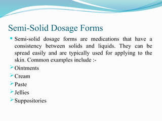 Semi-Solid Dosage Forms
 Semi-solid dosage forms are medications that have a
consistency between solids and liquids. They can be
spread easily and are typically used for applying to the
skin. Common examples include :-
Ointments
Cream
Paste
Jellies
Suppositories
 