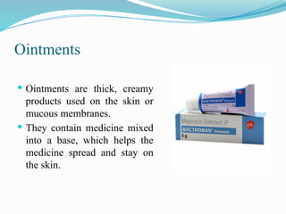 Ointments
 Ointments are thick, creamy
products used on the skin or
mucous membranes.
 They contain medicine mixed
into a base, which helps the
medicine spread and stay on
the skin.
 