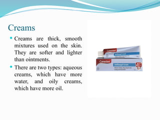 Creams
 Creams are thick, smooth
mixtures used on the skin.
They are softer and lighter
than ointments.
 There are two types: aqueous
creams, which have more
water, and oily creams,
which have more oil.
 