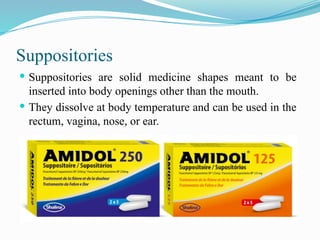 Suppositories
 Suppositories are solid medicine shapes meant to be
inserted into body openings other than the mouth.
 They dissolve at body temperature and can be used in the
rectum, vagina, nose, or ear.
 