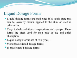 Liquid Dosage Forms
 Liquid dosage forms are medicines in a liquid state that
can be taken by mouth, applied to the skin, or used in
other ways.
 They include solutions, suspensions and syrups. These
forms are often used for their ease of use and quick
absorption.
 Liquid dosage forms are of two types:-
Monophasic liquid dosage forms
Biphasic liquid dosage forms
 