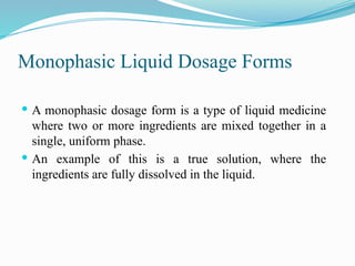 Monophasic Liquid Dosage Forms
 A monophasic dosage form is a type of liquid medicine
where two or more ingredients are mixed together in a
single, uniform phase.
 An example of this is a true solution, where the
ingredients are fully dissolved in the liquid.
 