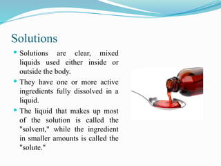 Solutions
 Solutions are clear, mixed
liquids used either inside or
outside the body.
 They have one or more active
ingredients fully dissolved in a
liquid.
 The liquid that makes up most
of the solution is called the
"solvent," while the ingredient
in smaller amounts is called the
"solute."
 