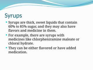 Syrups
 Syrups are thick, sweet liquids that contain
60% to 85% sugar, and they may also have
flavors and medicine in them.
 For example, there are syrups with
medicines like chlorpheniramine maleate or
chloral hydrate.
 They can be either flavored or have added
medication.
 
