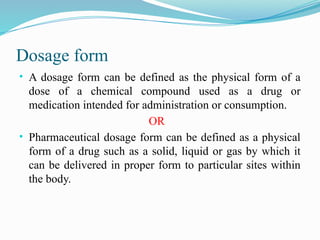 Dosage form
• A dosage form can be defined as the physical form of a
dose of a chemical compound used as a drug or
medication intended for administration or consumption.
OR
• Pharmaceutical dosage form can be defined as a physical
form of a drug such as a solid, liquid or gas by which it
can be delivered in proper form to particular sites within
the body.
 