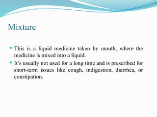 Mixture
 This is a liquid medicine taken by mouth, where the
medicine is mixed into a liquid.
 It’s usually not used for a long time and is prescribed for
short-term issues like cough, indigestion, diarrhea, or
constipation.
 