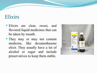 Elixirs
 Elixirs are clear, sweet, and
flavored liquid medicines that can
be taken by mouth.
 They may or may not contain
medicine, like dexamethasone
elixir. They usually have a lot of
alcohol or sugar and include
preservatives to keep them stable.
 