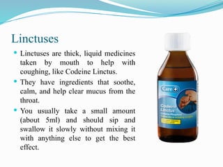 Linctuses
 Linctuses are thick, liquid medicines
taken by mouth to help with
coughing, like Codeine Linctus.
 They have ingredients that soothe,
calm, and help clear mucus from the
throat.
 You usually take a small amount
(about 5ml) and should sip and
swallow it slowly without mixing it
with anything else to get the best
effect.
 