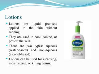 Lotions
 Lotions are liquid products
applied to the skin without
rubbing.
 They are used to cool, soothe, or
protect the skin.
 There are two types: aqueous
(water-based) and non-aqueous
(alcohol-based).
 Lotions can be used for cleansing,
moisturizing, or killing germs.
 
