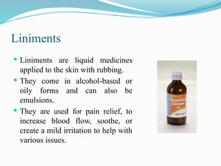 Liniments
 Liniments are liquid medicines
applied to the skin with rubbing.
 They come in alcohol-based or
oily forms and can also be
emulsions.
 They are used for pain relief, to
increase blood flow, soothe, or
create a mild irritation to help with
various issues.
 