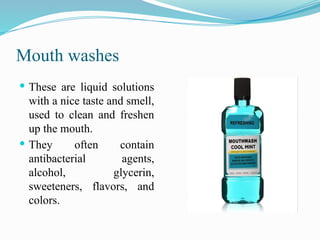 Mouth washes
 These are liquid solutions
with a nice taste and smell,
used to clean and freshen
up the mouth.
 They often contain
antibacterial agents,
alcohol, glycerin,
sweeteners, flavors, and
colors.
 