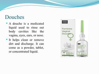 Douches
 A douche is a medicated
liquid used to rinse out
body cavities like the
vagina, eyes, ears, or nose.
 It helps clean or remove
dirt and discharge. It can
come as a powder, tablet,
or concentrated liquid.
 