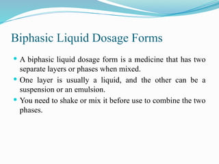 Biphasic Liquid Dosage Forms
 A biphasic liquid dosage form is a medicine that has two
separate layers or phases when mixed.
 One layer is usually a liquid, and the other can be a
suspension or an emulsion.
 You need to shake or mix it before use to combine the two
phases.
 