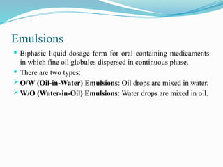 Emulsions
 Biphasic liquid dosage form for oral containing medicaments
in which fine oil globules dispersed in continuous phase.
 There are two types:
 O/W (Oil-in-Water) Emulsions: Oil drops are mixed in water.
 W/O (Water-in-Oil) Emulsions: Water drops are mixed in oil.
 