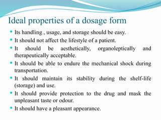 Ideal properties of a dosage form
 Its handling , usage, and storage should be easy.
 It should not affect the lifestyle of a patient.
 It should be aesthetically, organoleptically and
therapeutically acceptable.
 It should be able to endure the mechanical shock during
transportation.
 It should maintain its stability during the shelf-life
(storage) and use.
 It should provide protection to the drug and mask the
unpleasant taste or odour.
 It should have a pleasant appearance.
 