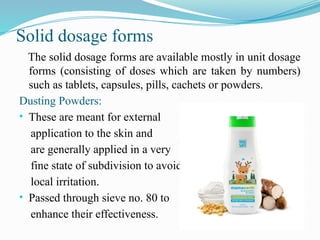 Solid dosage forms
The solid dosage forms are available mostly in unit dosage
forms (consisting of doses which are taken by numbers)
such as tablets, capsules, pills, cachets or powders.
Dusting Powders:
• These are meant for external
application to the skin and
are generally applied in a very
fine state of subdivision to avoid
local irritation.
• Passed through sieve no. 80 to
enhance their effectiveness.
 