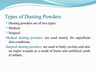 Types of Dusting Powders
 Dusting powders are of two types:
Medical
Surgical
Medical dusting powders: are used mainly for superficial
skin conditions.
Surgical dusting powders: are used in body cavities and also
on major wounds as a result of burns and umbilical cords
of infants.
 