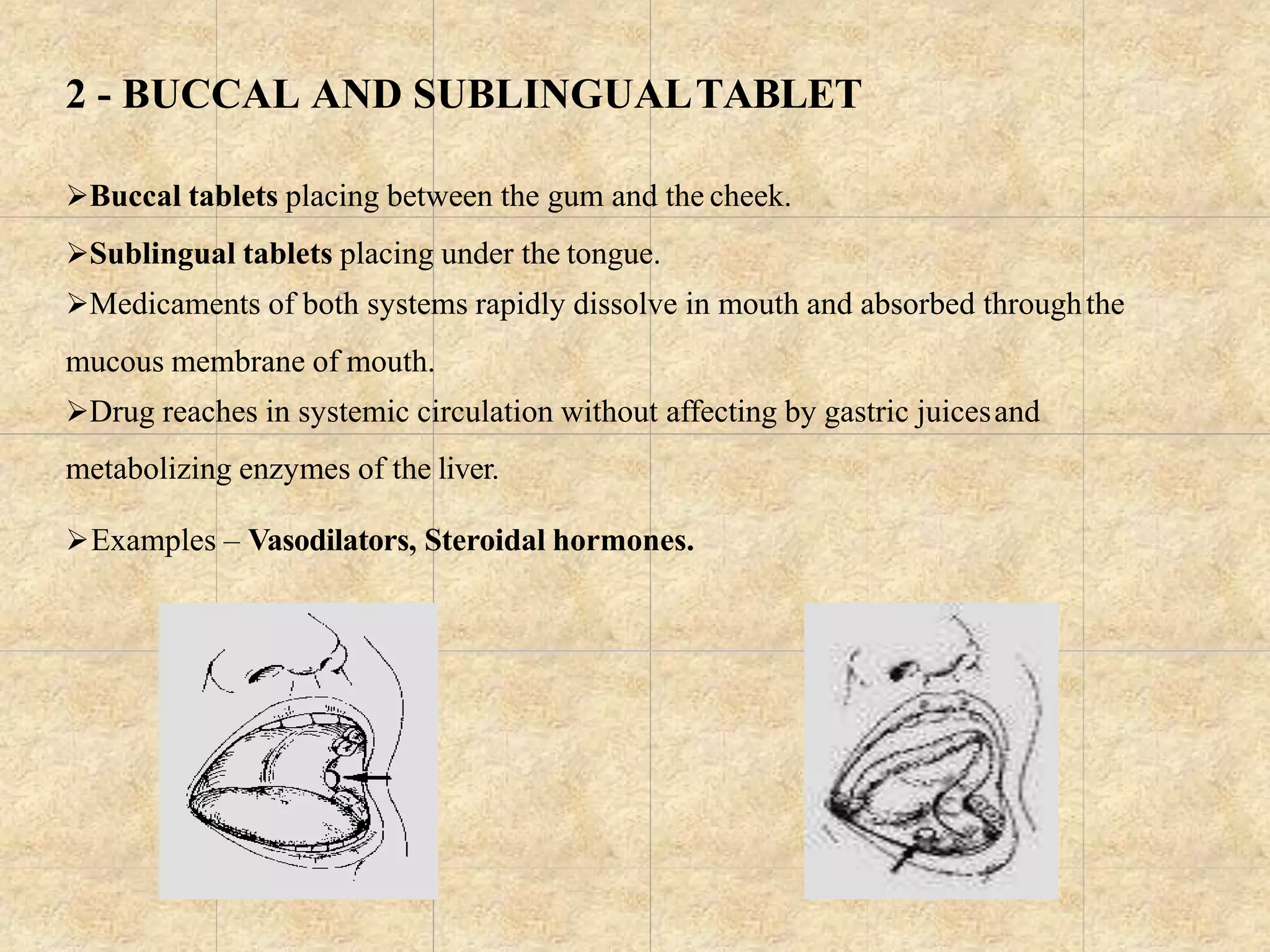 2 - BUCCAL AND SUBLINGUALTABLET
Buccal tablets placing between the gum and the cheek.
Sublingual tablets placing under the tongue.
Medicaments of both systems rapidly dissolve in mouth and absorbed throughthe
mucous membrane of mouth.
Drug reaches in systemic circulation without affecting by gastric juicesand
metabolizing enzymes of the liver.
Examples – Vasodilators, Steroidal hormones.
 