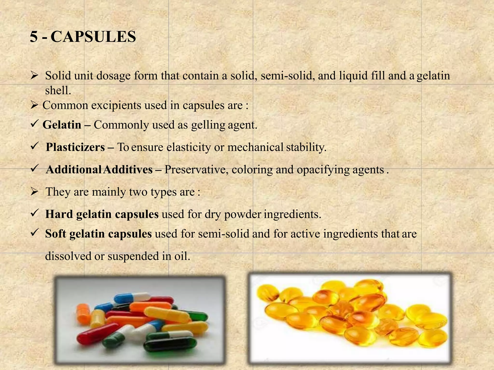 5 - CAPSULES
 Solid unit dosage form that contain a solid, semi-solid, and liquid fill and agelatin
shell.
 Common excipients used in capsules are :
 Gelatin – Commonly used as gelling agent.
 Plasticizers – Toensure elasticity or mechanical stability.
 AdditionalAdditives – Preservative, coloring and opacifying agents .
 They are mainly two types are :
 Hard gelatin capsules used for dry powder ingredients.
 Soft gelatin capsules used for semi-solid and for active ingredients that are
dissolved or suspended in oil.
 