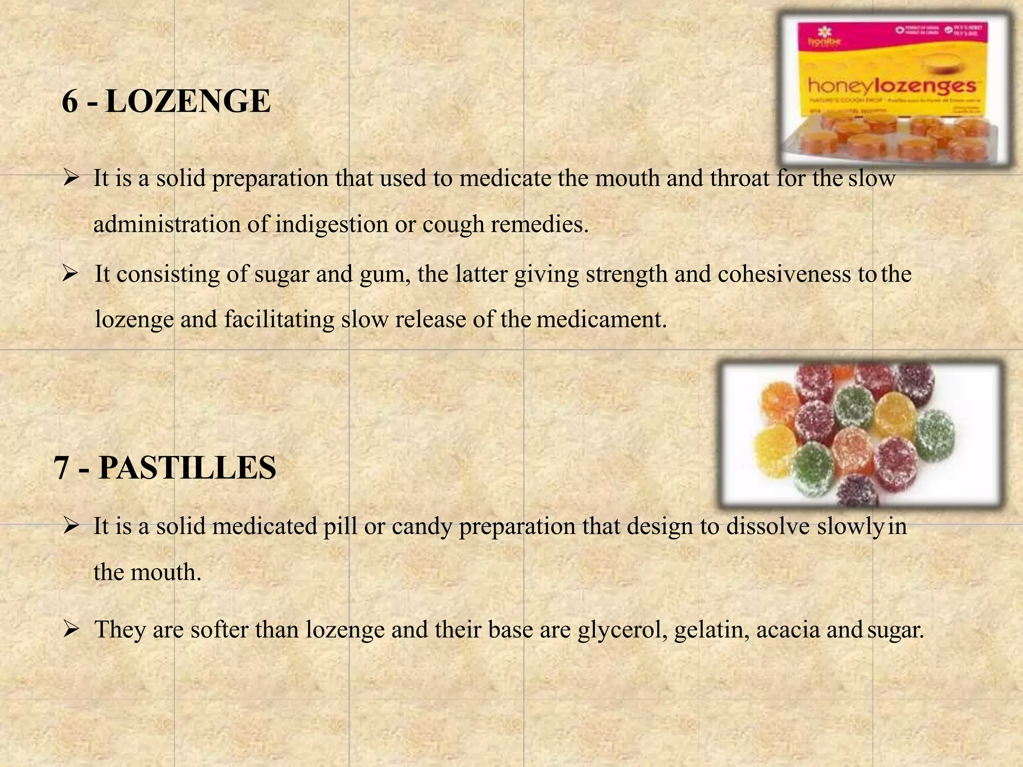6 - LOZENGE
 It is a solid preparation that used to medicate the mouth and throat for the slow
administration of indigestion or cough remedies.
 It consisting of sugar and gum, the latter giving strength and cohesiveness tothe
lozenge and facilitating slow release of the medicament.
7 - PASTILLES
 It is a solid medicated pill or candy preparation that design to dissolve slowlyin
the mouth.
 They are softer than lozenge and their base are glycerol, gelatin, acacia andsugar.
 
