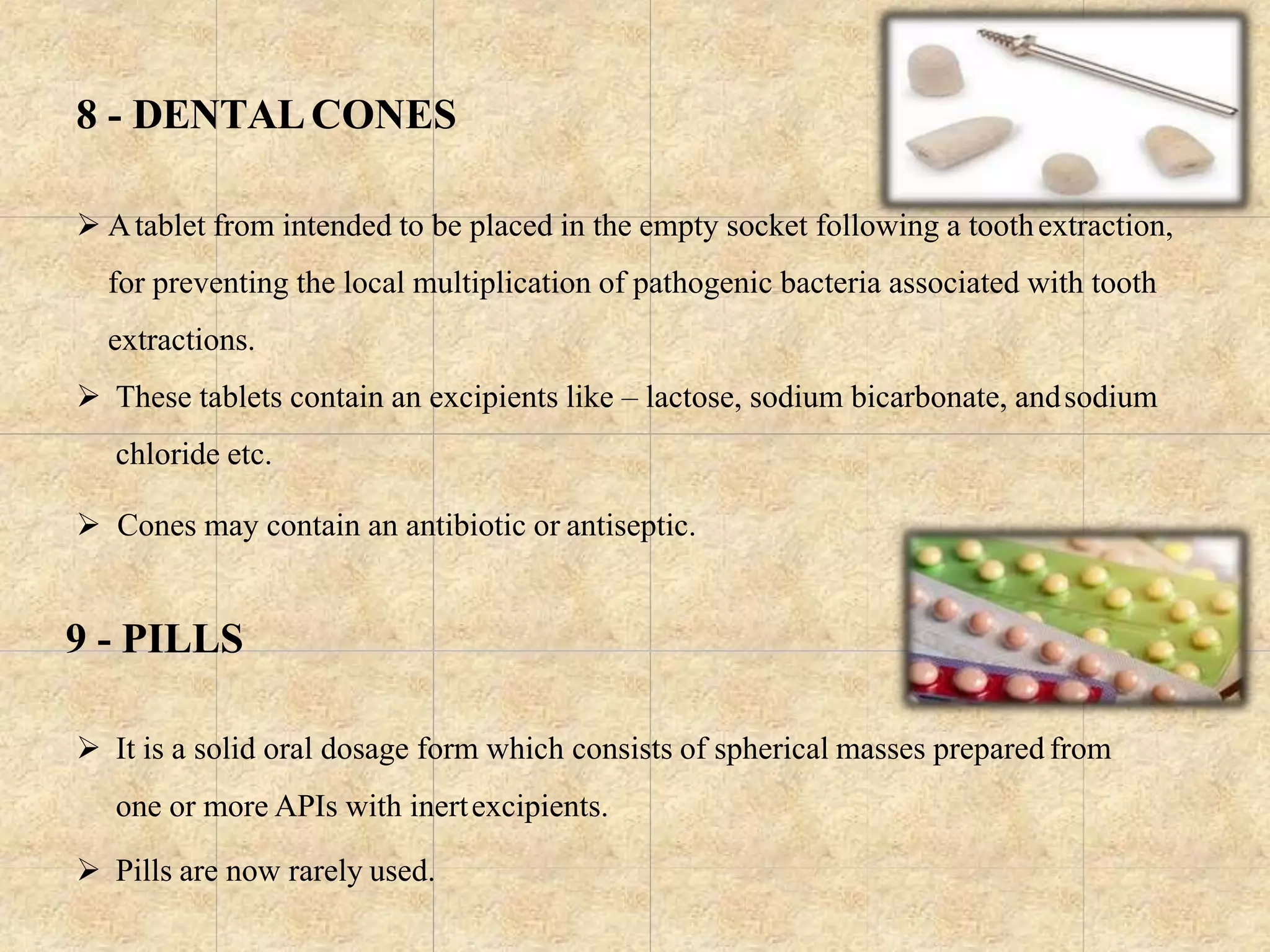 8 - DENTALCONES
 Atablet from intended to be placed in the empty socket following a toothextraction,
for preventing the local multiplication of pathogenic bacteria associated with tooth
extractions.
 These tablets contain an excipients like – lactose, sodium bicarbonate, andsodium
chloride etc.
 Cones may contain an antibiotic or antiseptic.
9 - PILLS
 It is a solid oral dosage form which consists of spherical masses prepared from
one or more APIs with inertexcipients.
 Pills are now rarely used.
 