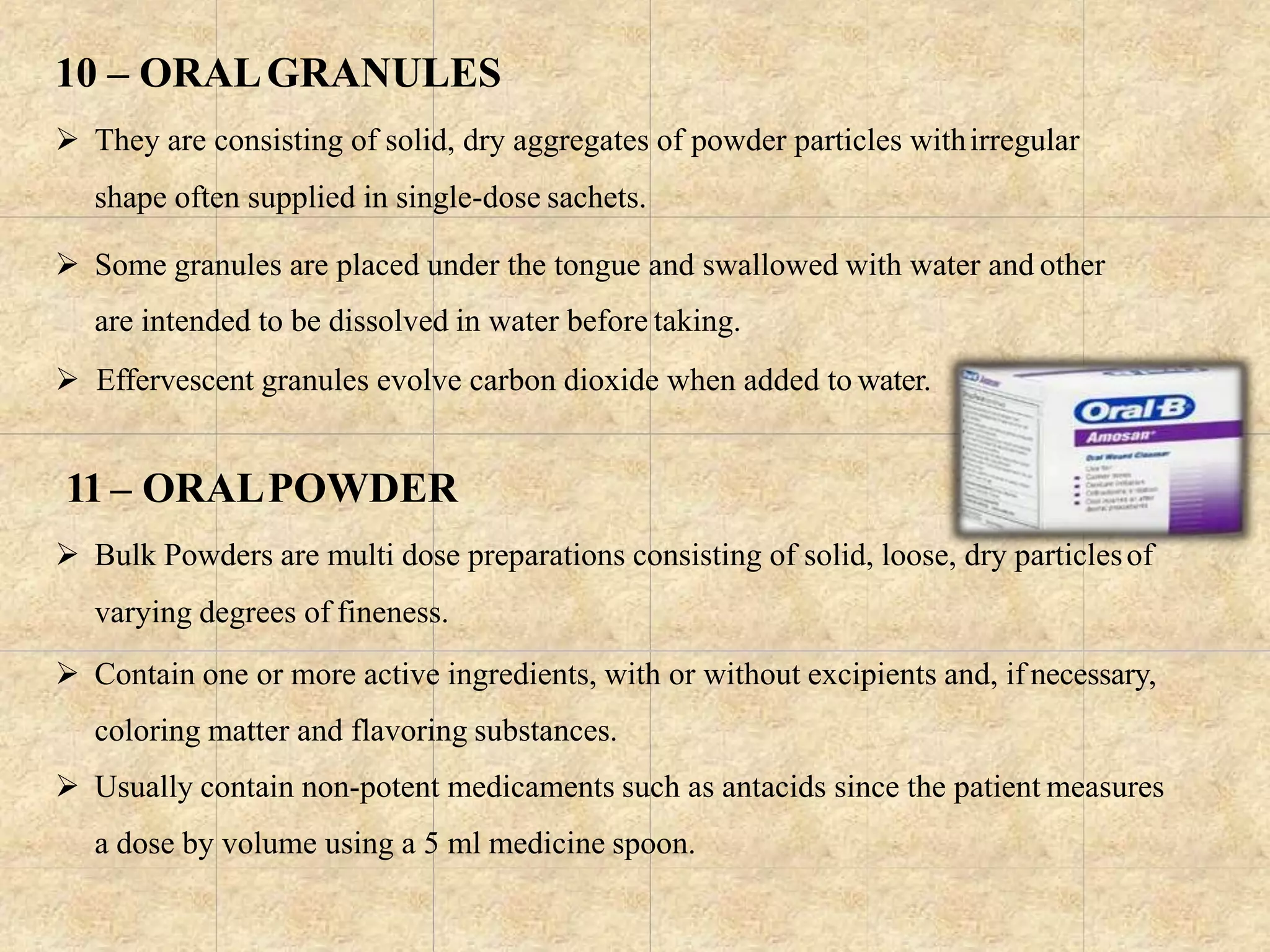 10 – ORALGRANULES
 They are consisting of solid, dry aggregates of powder particles withirregular
shape often supplied in single-dose sachets.
 Some granules are placed under the tongue and swallowed with water and other
are intended to be dissolved in water before taking.
 Effervescent granules evolve carbon dioxide when added to water.
11 – ORALPOWDER
 Bulk Powders are multi dose preparations consisting of solid, loose, dry particlesof
varying degrees of fineness.
 Contain one or more active ingredients, with or without excipients and, if necessary,
coloring matter and flavoring substances.
 Usually contain non-potent medicaments such as antacids since the patient measures
a dose by volume using a 5 ml medicine spoon.
 