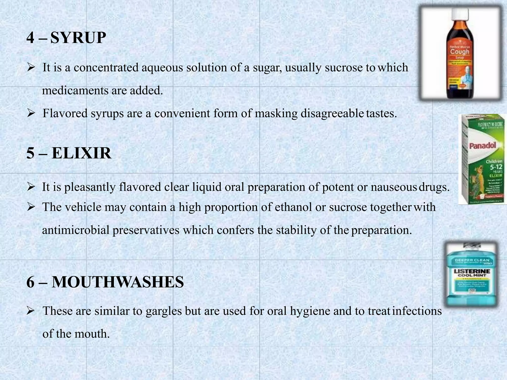4 – SYRUP
 It is a concentrated aqueous solution of a sugar, usually sucrose towhich
medicaments are added.
 Flavored syrups are a convenient form of masking disagreeabletastes.
5 – ELIXIR
 It is pleasantly flavored clear liquid oral preparation of potent or nauseousdrugs.
 The vehicle may contain a high proportion of ethanol or sucrose togetherwith
antimicrobial preservatives which confers the stability of the preparation.
6 – MOUTHWASHES
 These are similar to gargles but are used for oral hygiene and to treatinfections
of the mouth.
 
