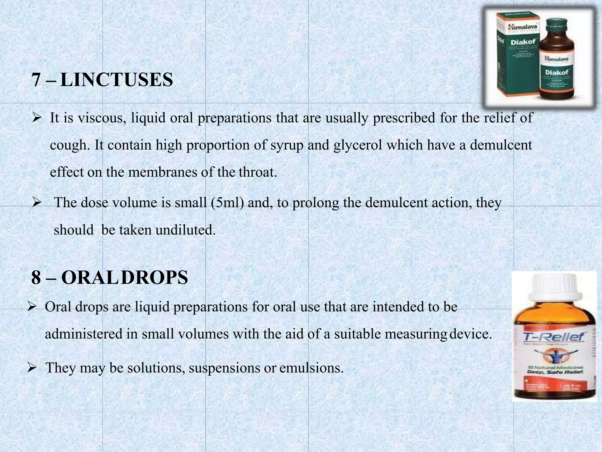 7 – LINCTUSES
 It is viscous, liquid oral preparations that are usually prescribed for the relief of
cough. It contain high proportion of syrup and glycerol which have a demulcent
effect on the membranes of the throat.
 The dose volume is small (5ml) and, to prolong the demulcent action, they
should be taken undiluted.
8 – ORALDROPS
 Oral drops are liquid preparations for oral use that are intended to be
administered in small volumes with the aid of a suitable measuringdevice.
 They may be solutions, suspensions or emulsions.
 