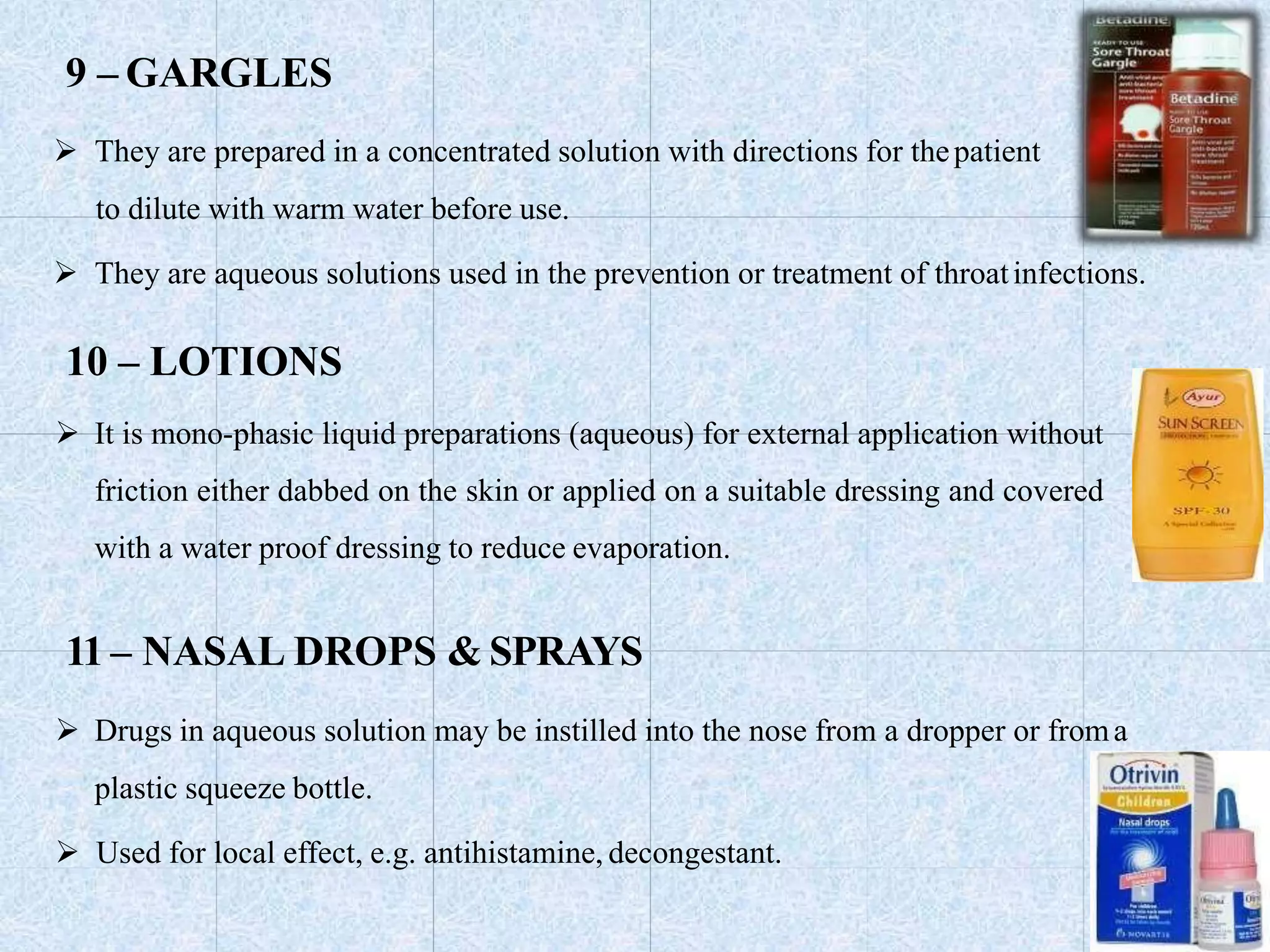9 – GARGLES
 They are prepared in a concentrated solution with directions for thepatient
to dilute with warm water before use.
 They are aqueous solutions used in the prevention or treatment of throatinfections.
10 – LOTIONS
 It is mono-phasic liquid preparations (aqueous) for external application without
friction either dabbed on the skin or applied on a suitable dressing and covered
with a water proof dressing to reduce evaporation.
11 – NASAL DROPS & SPRAYS
 Drugs in aqueous solution may be instilled into the nose from a dropper or froma
plastic squeeze bottle.
 Used for local effect, e.g. antihistamine, decongestant.
 