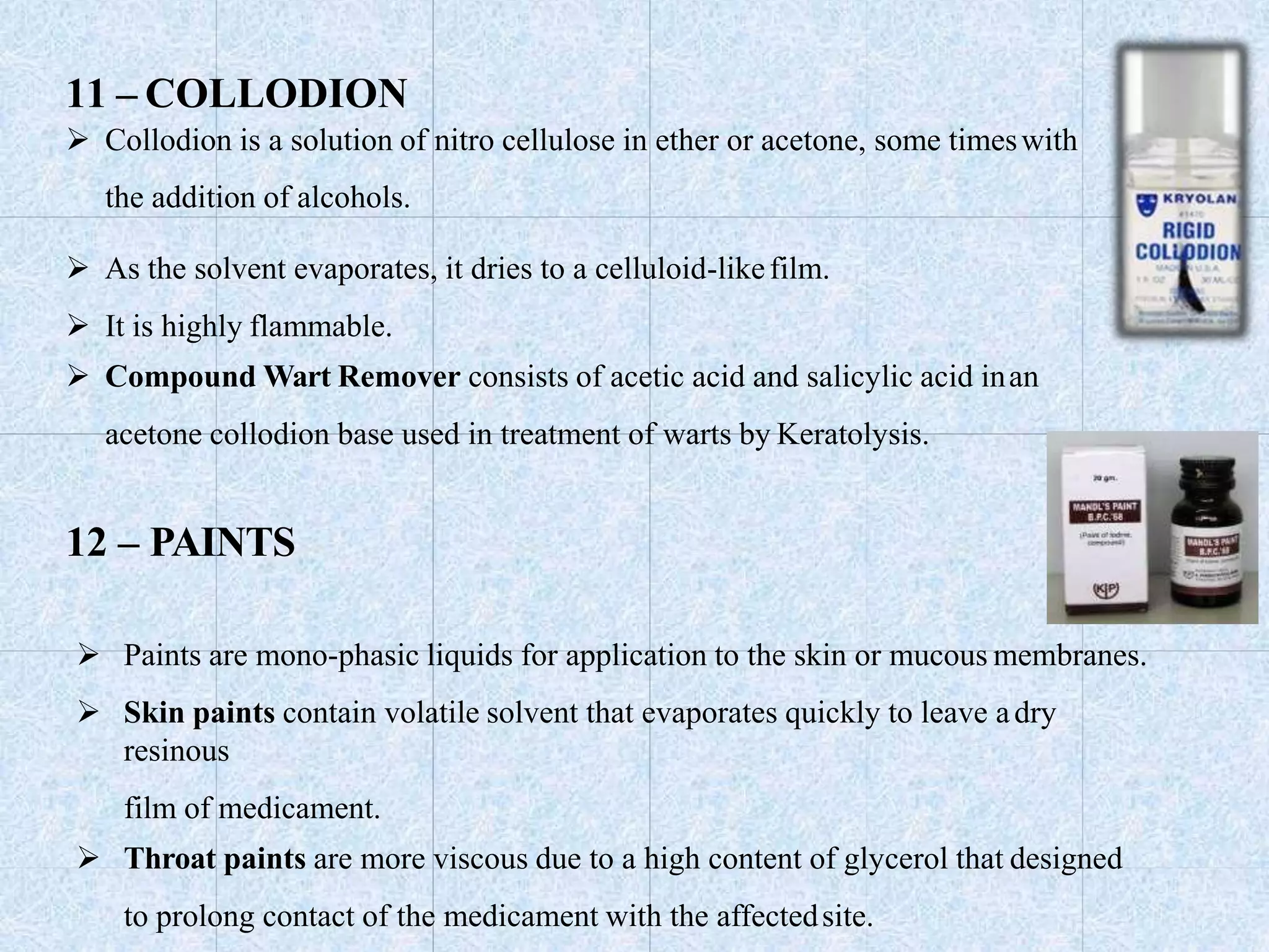 11 – COLLODION
 Collodion is a solution of nitro cellulose in ether or acetone, some timeswith
the addition of alcohols.
 As the solvent evaporates, it dries to a celluloid-likefilm.
 It is highly flammable.
 Compound Wart Remover consists of acetic acid and salicylic acid inan
acetone collodion base used in treatment of warts by Keratolysis.
12 – PAINTS
 Paints are mono-phasic liquids for application to the skin or mucous membranes.
 Skin paints contain volatile solvent that evaporates quickly to leave adry
resinous
film of medicament.
 Throat paints are more viscous due to a high content of glycerol that designed
to prolong contact of the medicament with the affectedsite.
 