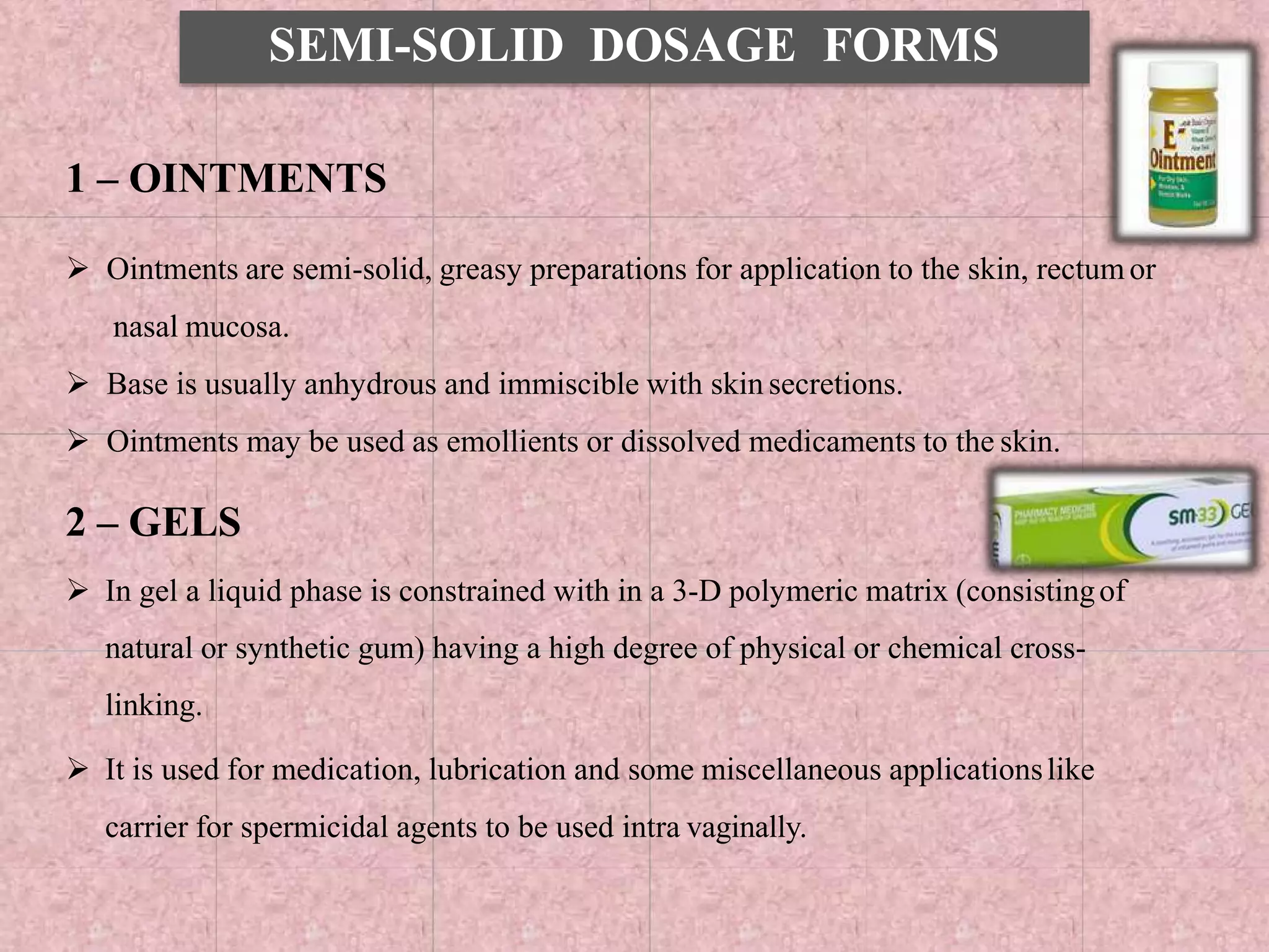 SEMI-SOLID DOSAGE FORMS
1 – OINTMENTS
 Ointments are semi-solid, greasy preparations for application to the skin, rectum or
nasal mucosa.
 Base is usually anhydrous and immiscible with skin secretions.
 Ointments may be used as emollients or dissolved medicaments to the skin.
2 – GELS
 In gel a liquid phase is constrained with in a 3-D polymeric matrix (consistingof
natural or synthetic gum) having a high degree of physical or chemical cross-
linking.
 It is used for medication, lubrication and some miscellaneous applicationslike
carrier for spermicidal agents to be used intra vaginally.
 