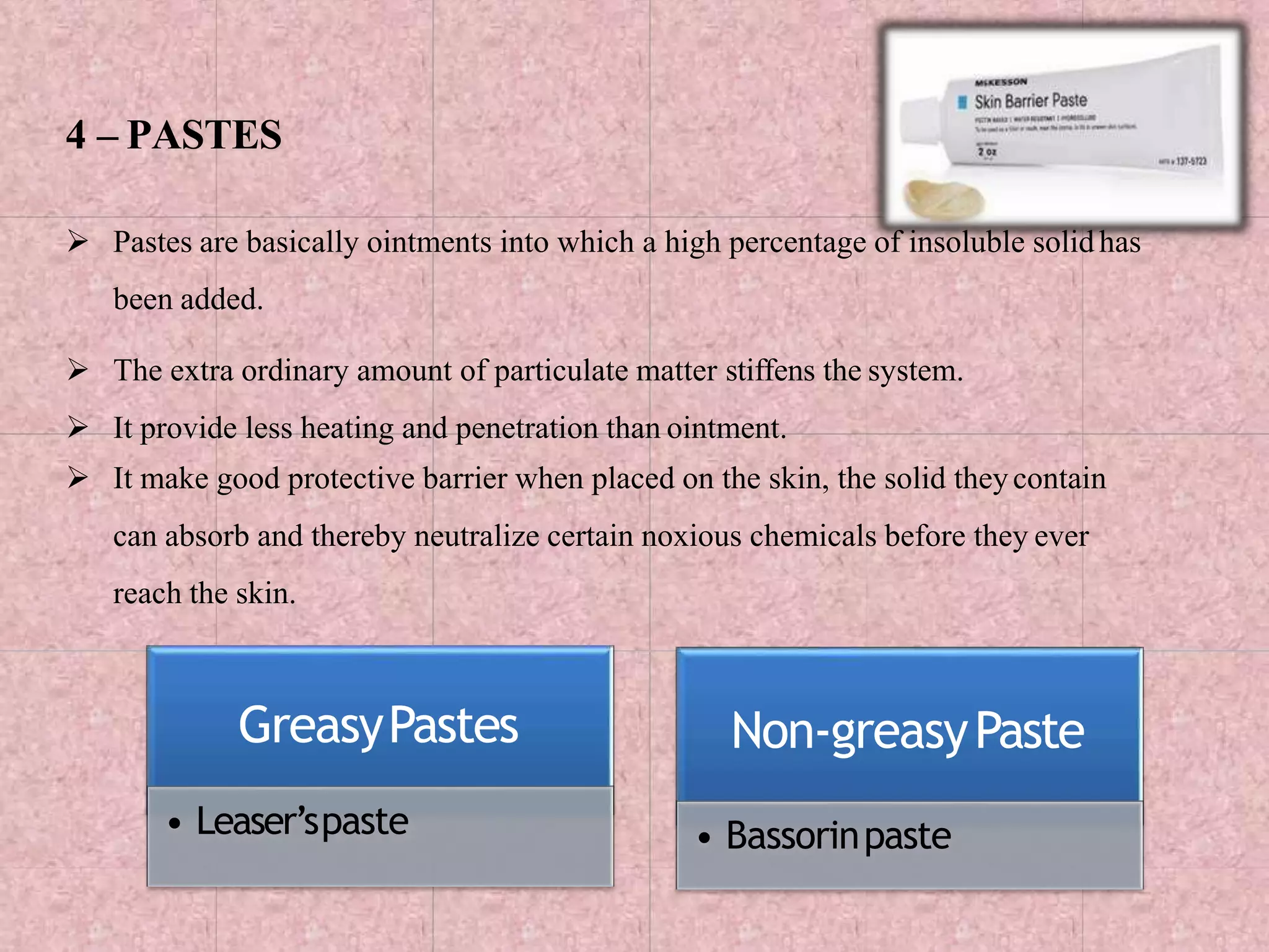 4 – PASTES
 Pastes are basically ointments into which a high percentage of insoluble solidhas
been added.
 The extra ordinary amount of particulate matter stiffens the system.
 It provide less heating and penetration than ointment.
 It make good protective barrier when placed on the skin, the solid theycontain
can absorb and thereby neutralize certain noxious chemicals before they ever
reach the skin.
GreasyPastes
• Leaser’spaste
Non-greasyPaste
• Bassorinpaste
 