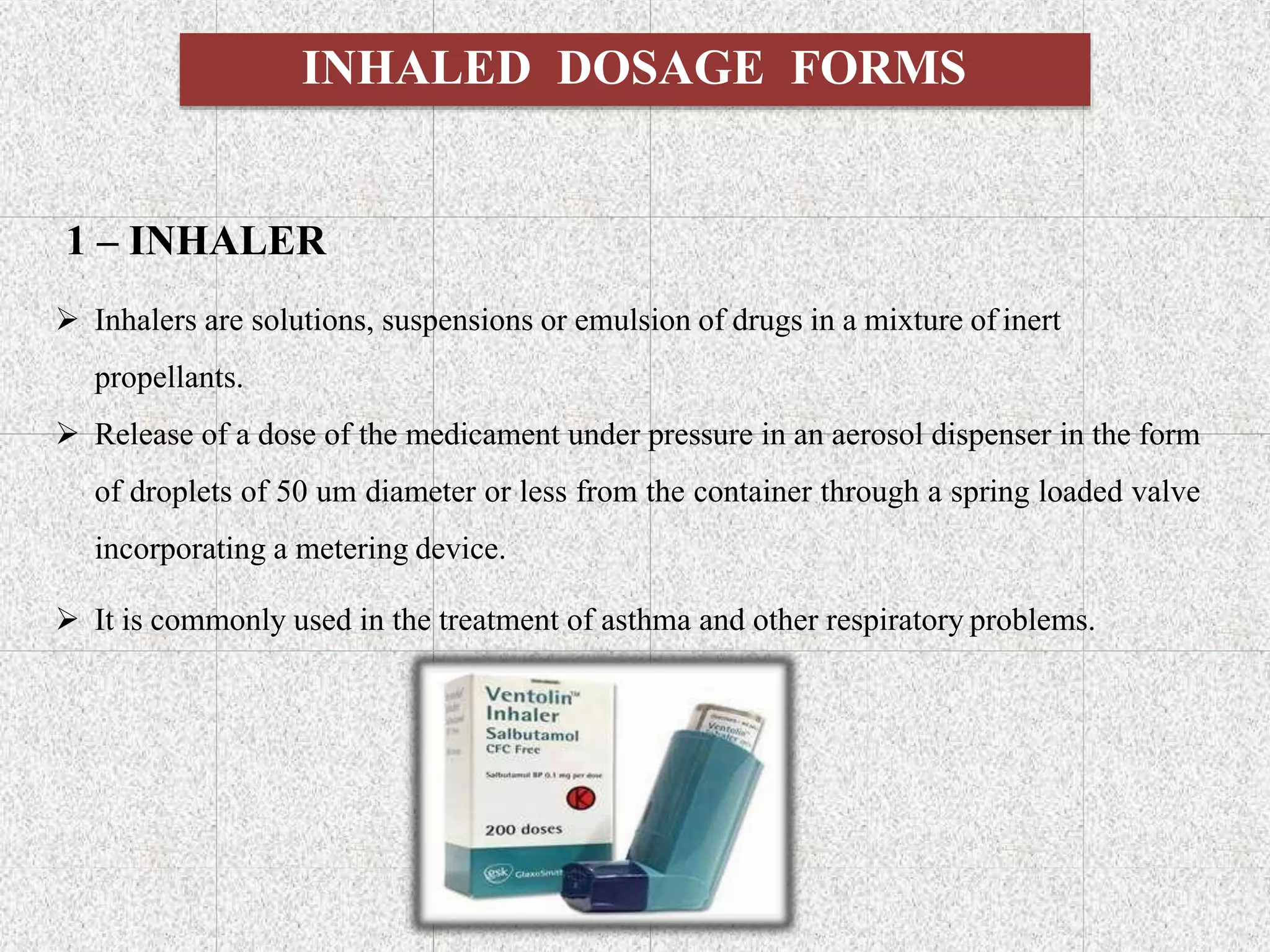 INHALED DOSAGE FORMS
1 – INHALER
 Inhalers are solutions, suspensions or emulsion of drugs in a mixture of inert
propellants.
 Release of a dose of the medicament under pressure in an aerosol dispenser in the form
of droplets of 50 um diameter or less from the container through a spring loaded valve
incorporating a metering device.
 It is commonly used in the treatment of asthma and other respiratory problems.
 