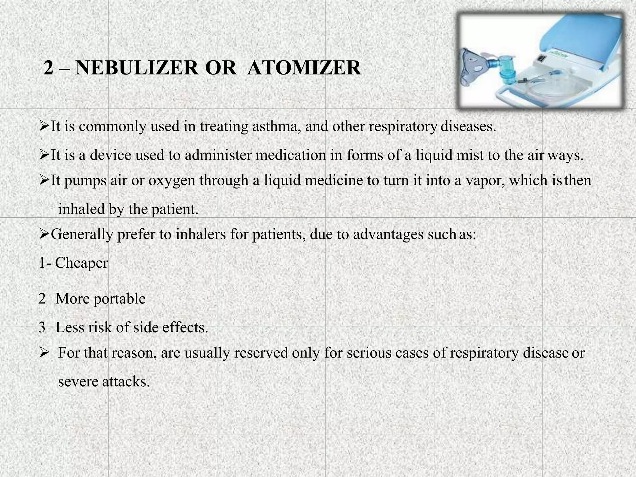 2 – NEBULIZER OR ATOMIZER
It is commonly used in treating asthma, and other respiratory diseases.
It is a device used to administer medication in forms of a liquid mist to the air ways.
It pumps air or oxygen through a liquid medicine to turn it into a vapor, which isthen
inhaled by the patient.
Generally prefer to inhalers for patients, due to advantages suchas:
1- Cheaper
2 More portable
3 Less risk of side effects.
 For that reason, are usually reserved only for serious cases of respiratory disease or
severe attacks.
 
