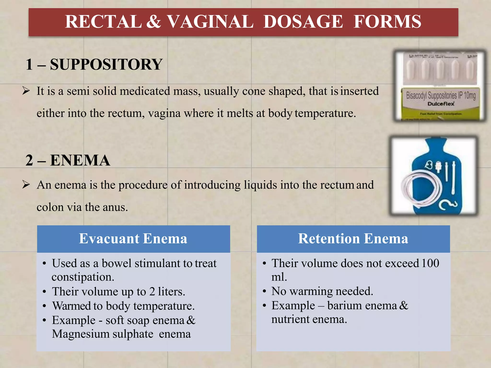 RECTAL & VAGINAL DOSAGE FORMS
1 – SUPPOSITORY
 It is a semi solid medicated mass, usually cone shaped, that isinserted
either into the rectum, vagina where it melts at body temperature.
2 – ENEMA
 An enema is the procedure of introducing liquids into the rectumand
colon via the anus.
Evacuant Enema
• Used as a bowel stimulant to treat
constipation.
• Their volume up to 2 liters.
• Warmed to body temperature.
• Example - soft soap enema&
Magnesium sulphate enema
Retention Enema
• Their volume does not exceed100
ml.
• No warming needed.
• Example – barium enema &
nutrient enema.
 