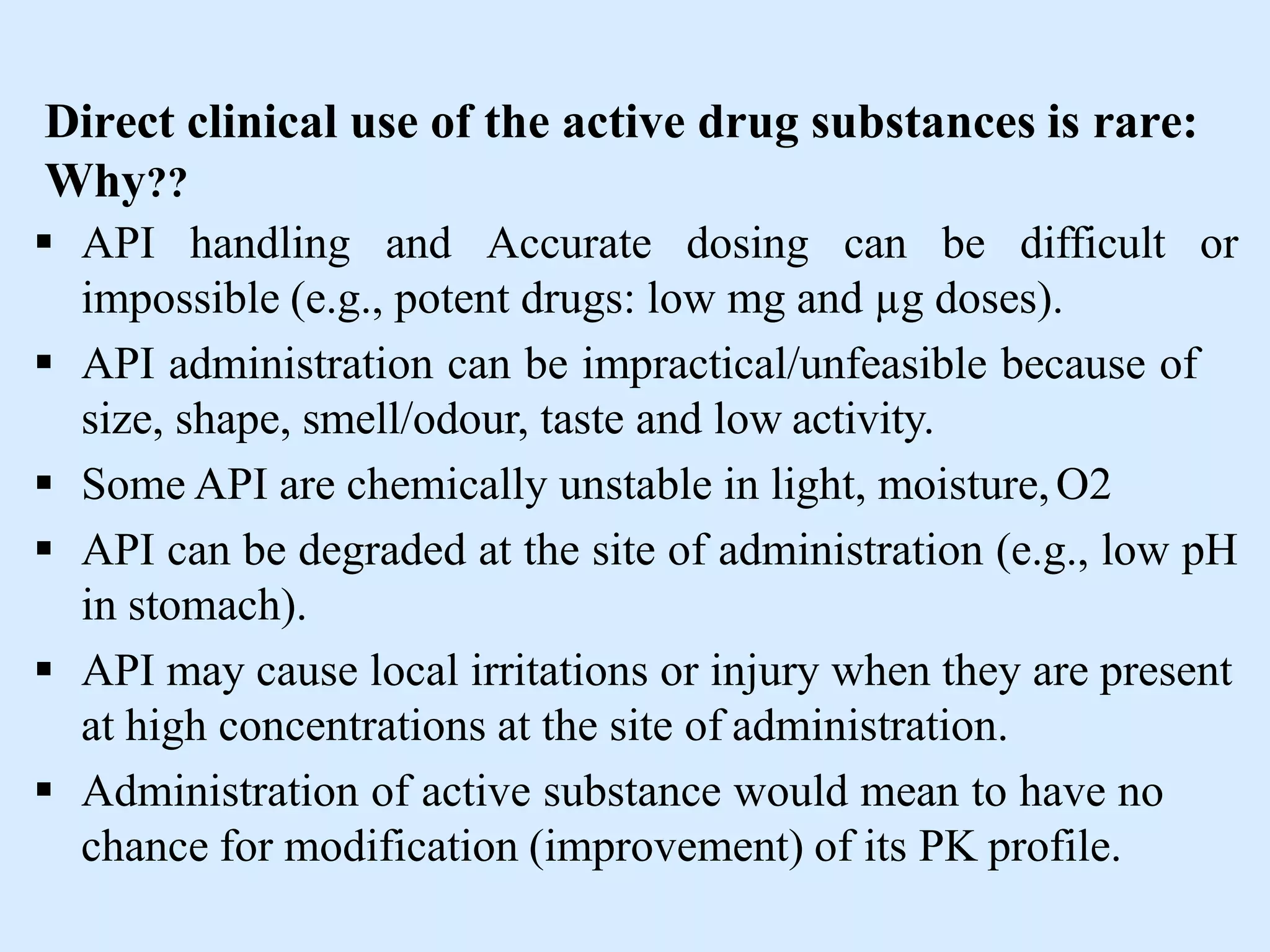 Direct clinical use of the active drug substances is rare:
Why??
 API handling and Accurate dosing can be difficult or
impossible (e.g., potent drugs: low mg and µg doses).
 API administration can be impractical/unfeasible because of
size, shape, smell/odour, taste and low activity.
 Some API are chemically unstable in light, moisture,O2
 API can be degraded at the site of administration (e.g., low pH
in stomach).
 API may cause local irritations or injury when they are present
at high concentrations at the site of administration.
 Administration of active substance would mean to have no
chance for modification (improvement) of its PK profile.
 