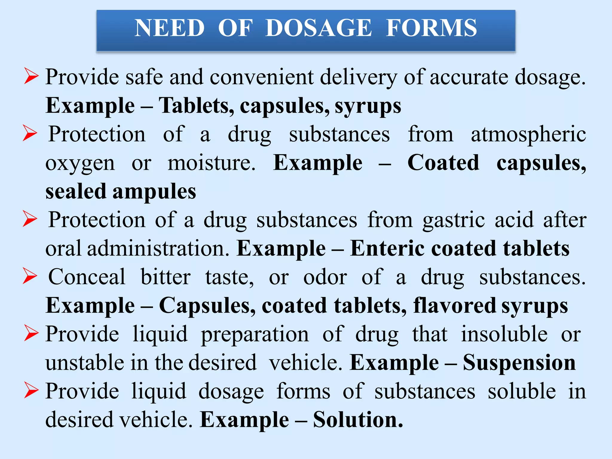 NEED OF DOSAGE FORMS
 Provide safe and convenient delivery of accurate dosage.
Example – Tablets, capsules, syrups
 Protection of a drug substances from atmospheric
oxygen or moisture. Example – Coated capsules,
sealed ampules
 Protection of a drug substances from gastric acid after
oral administration. Example – Enteric coated tablets
 Conceal bitter taste, or odor of a drug substances.
Example – Capsules, coated tablets, flavored syrups
 Provide liquid preparation of drug that insoluble or
unstable in the desired vehicle. Example – Suspension
 Provide liquid dosage forms of substances soluble in
desired vehicle. Example – Solution.
 