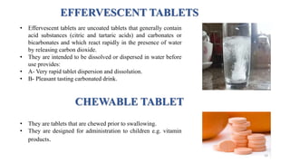 EFFERVESCENT TABLETS
• They are tablets that are chewed prior to swallowing.
• They are designed for administration to children e.g. vitamin
products.
CHEWABLE TABLET
• Effervescent tablets are uncoated tablets that generally contain
acid substances (citric and tartaric acids) and carbonates or
bicarbonates and which react rapidly in the presence of water
by releasing carbon dioxide.
• They are intended to be dissolved or dispersed in water before
use provides:
• A- Very rapid tablet dispersion and dissolution.
• B- Pleasant tasting carbonated drink.
10
 