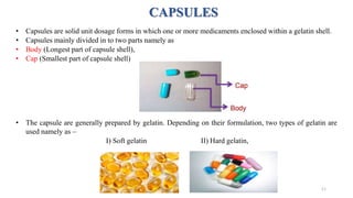 CAPSULES
• Capsules are solid unit dosage forms in which one or more medicaments enclosed within a gelatin shell.
• Capsules mainly divided in to two parts namely as
• Body (Longest part of capsule shell),
• Cap (Smallest part of capsule shell)
• The capsule are generally prepared by gelatin. Depending on their formulation, two types of gelatin are
used namely as –
I) Soft gelatin II) Hard gelatin,
11
 
