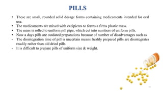 PILLS
• These are small, rounded solid dosage forms containing medicaments intended for oral
use.
• The medicaments are mixed with excipients to forms a firms plastic mass.
• The mass is rolled to uniform pill pipe, which cut into numbers of uniform pills.
• Now a days pills are outdated preparations because of number of disadvantages such as
- The disintegration time of pill is uncertain means freshly prepared pills are disintegrates
readily rather than old dried pills.
- It is difficult to prepare pills of uniform size & weight.
12
 
