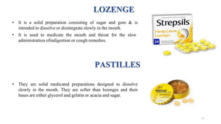 LOZENGE
• It is a solid preparation consisting of sugar and gum & is
intended to dissolve or disintegrate slowly in the mouth.
• It is used to medicate the mouth and throat for the slow
administration ofindigestion or cough remedies.
PASTILLES
• They are solid medicated preparations designed to dissolve
slowly in the mouth. They are softer than lozenges and their
bases are either glycerol and gelatin or acacia and sugar.
13
 