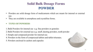 POWDER
• Powders are solid dosage form of medicaments which are meant for internal or external
use.
• They are available in amorphous and crystalline forms.
 TYPES OF POWDERS
1. Bulk Powders for internal use e.g. fine powders or granules
2. Bulk Powders for external use e.g. snuff, dusting powders, tooth powder
3. Simple and compound powder for internal use.
4. Powders in the form of compressed tablets and tablet triturates.
5. Powders enclosed in cachets and capsules
Solid Bulk Dosage Forms
14
 