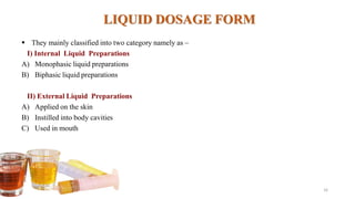 LIQUID DOSAGE FORM
 They mainly classified into two category namely as –
I) Internal Liquid Preparations
A) Monophasic liquid preparations
B) Biphasic liquid preparations
II) External Liquid Preparations
A) Applied on the skin
B) Instilled into body cavities
C) Used in mouth
16
 