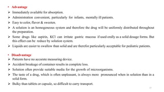 • Advantage
 Immediately available for absorption.
 Administration convenient, particularly for infants, mentally ill patients.
 Easy to color, flavor & sweeten.
 A solution is an homogeneous system and therefore the drug will be uniformly distributed throughout
the preparation.
 Some drugs like aspirin, KCl can irritate gastric mucosa if used orally as a solid dosage forms. But
this effect can be reduce by solution system.
 Liquids are easier to swallow than solid and are therefor particularly acceptable for pediatric patients.
• Disadvantage
 Patients have no accurate measuring device.
 Accident breakage of container results in complete loss.
 Solution often provide suitable media for the growth of microorganisms.
 The taste of a drug, which is often unpleasant, is always more pronounced when in solution than in a
solid form.
 Bulky than tablets or capsule, so difficult to carry transport.
17
 