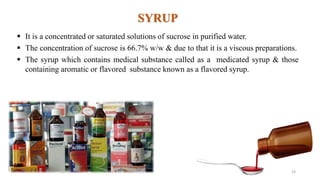 SYRUP
 It is a concentrated or saturated solutions of sucrose in purified water.
 The concentration of sucrose is 66.7% w/w & due to that it is a viscous preparations.
 The syrup which contains medical substance called as a medicated syrup & those
containing aromatic or flavored substance known as a flavored syrup.
19
 