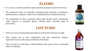 ELIXIRS
• It is a clear, sweetened, aromatic, hydro-alcoholic preparation meant for oral use.
• The medicated elixirs are generally contained potent drug-like as antibiotics,
antihistamines or sedatives, whereas non–medicated elixirs contained flavored.
• The composition of elixirs contained mainly ethyl alcohol (active ingredients),
water, glycerin or propylene glycol, coloring agent, flavoring agent &
preservative.
LINCTUSES
• These are viscous liquid preparations that are used for the treatment of cough.
• They contain one or more medicaments that have demulcent, sedative,
expectorant action on the mucus membrane of the throat.
• They are taken in small doses without diluting with water to have a prolonged
effect of medicines.
20
 