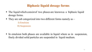  The liquid which consistof two phasesare knownas a biphasic liquid
dosage forms.
 They are sub categorized into two different forms namely as –
I) Emulsion
II) Suspension
 In emulsion both phases are available in liquid where as in suspension,
finely divided solid particles are suspended in liquid medium.
Biphasic liquid dosage forms
21
 